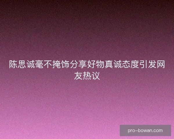 陈思诚毫不掩饰分享好物真诚态度引发网友热议