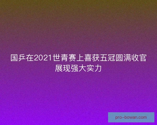 国乒在2021世青赛上喜获五冠圆满收官展现强大实力