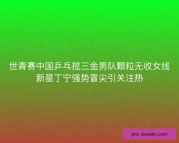 世青赛中国乒乓揽三金男队颗粒无收女线新星丁宁强势冒尖引关注热