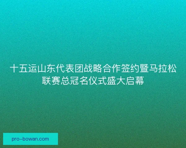 十五运山东代表团战略合作签约暨马拉松联赛总冠名仪式盛大启幕